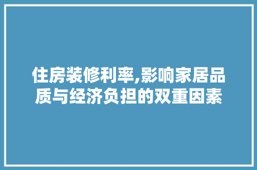 住房装修利率,影响家居品质与经济负担的双重因素