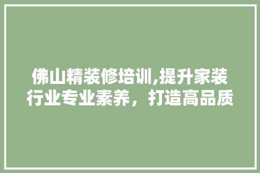 佛山精装修培训,提升家装行业专业素养，打造高品质家居生活