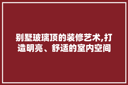 别墅玻璃顶的装修艺术,打造明亮、舒适的室内空间