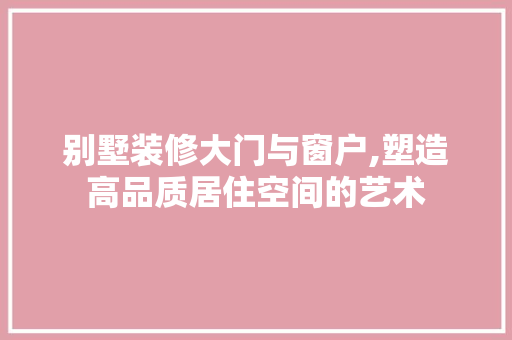 别墅装修大门与窗户,塑造高品质居住空间的艺术