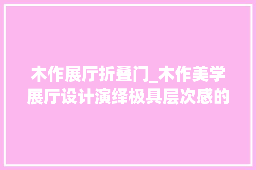 木作展厅折叠门_木作美学展厅设计演绎极具层次感的艺术格调关聪