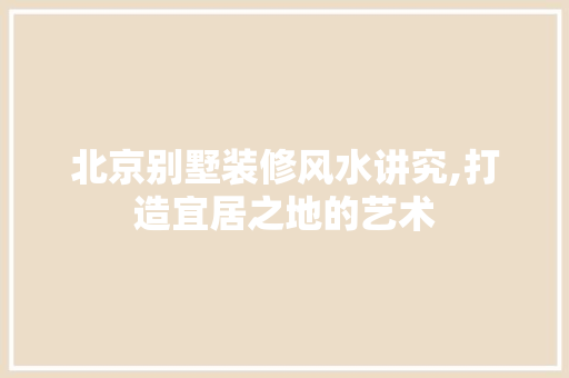 北京别墅装修风水讲究,打造宜居之地的艺术