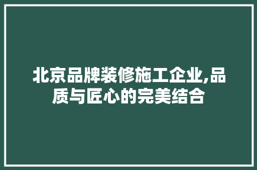 北京品牌装修施工企业,品质与匠心的完美结合
