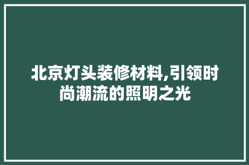 北京灯头装修材料,引领时尚潮流的照明之光