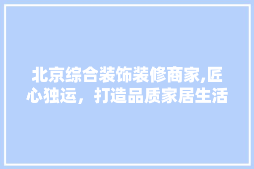 北京综合装饰装修商家,匠心独运，打造品质家居生活
