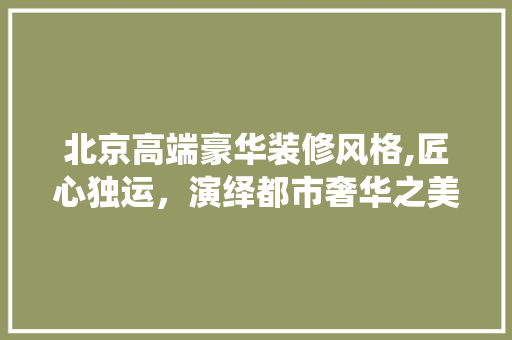 北京高端豪华装修风格,匠心独运，演绎都市奢华之美