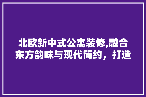 北欧新中式公寓装修,融合东方韵味与现代简约，打造宜居空间