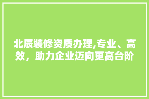 北辰装修资质办理,专业、高效，助力企业迈向更高台阶