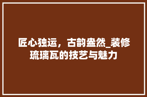 匠心独运，古韵盎然_装修琉璃瓦的技艺与魅力