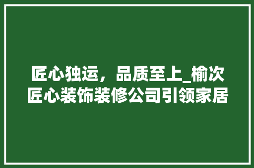 匠心独运，品质至上_榆次匠心装饰装修公司引领家居装修新潮流