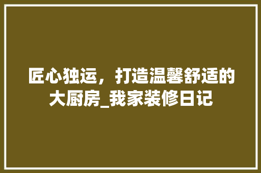 匠心独运，打造温馨舒适的大厨房_我家装修日记