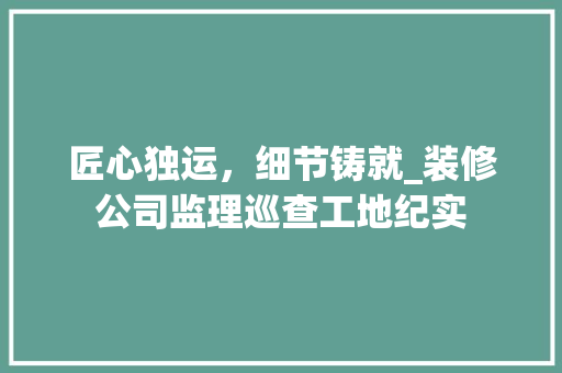 匠心独运，细节铸就_装修公司监理巡查工地纪实
