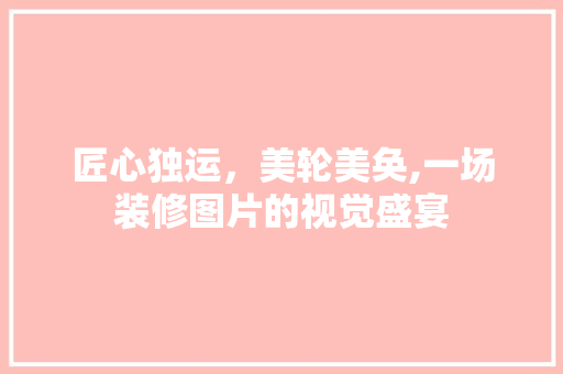 匠心独运，美轮美奂,一场装修图片的视觉盛宴