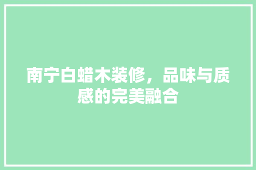 南宁白蜡木装修，品味与质感的完美融合