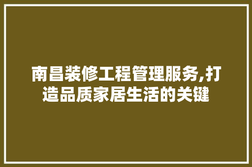 南昌装修工程管理服务,打造品质家居生活的关键