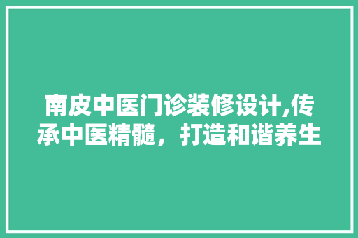 南皮中医门诊装修设计,传承中医精髓，打造和谐养生空间