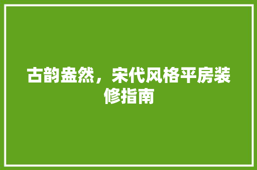 古韵盎然，宋代风格平房装修指南