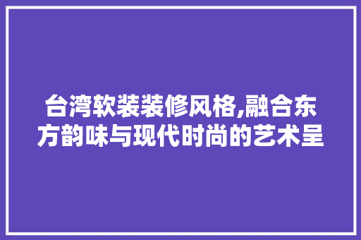 台湾软装装修风格,融合东方韵味与现代时尚的艺术呈现