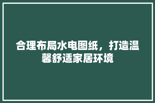 合理布局水电图纸，打造温馨舒适家居环境