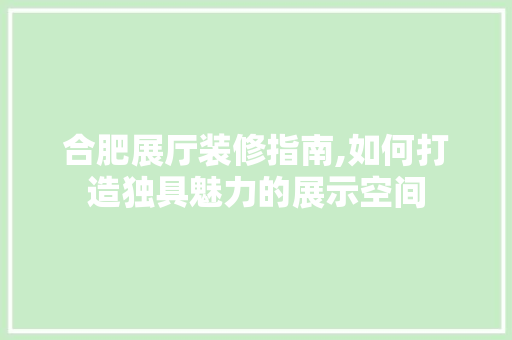 合肥展厅装修指南,如何打造独具魅力的展示空间