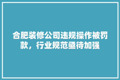 合肥装修公司违规操作被罚款，行业规范亟待加强