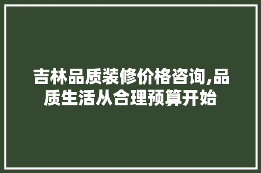 吉林品质装修价格咨询,品质生活从合理预算开始