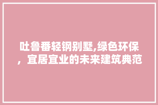 吐鲁番轻钢别墅,绿色环保，宜居宜业的未来建筑典范