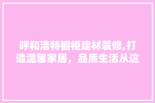 呼和浩特橱柜建材装修,打造温馨家居，品质生活从这里开始
