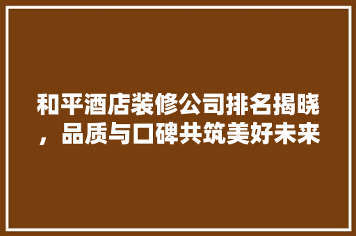 和平酒店装修公司排名揭晓，品质与口碑共筑美好未来