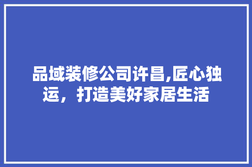 品域装修公司许昌,匠心独运，打造美好家居生活