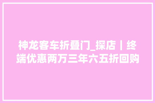 神龙客车折叠门_探店｜终端优惠两万三年六五折回购神龙的卖车套路变了