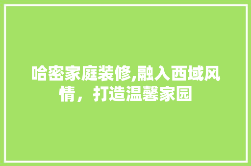 哈密家庭装修,融入西域风情，打造温馨家园