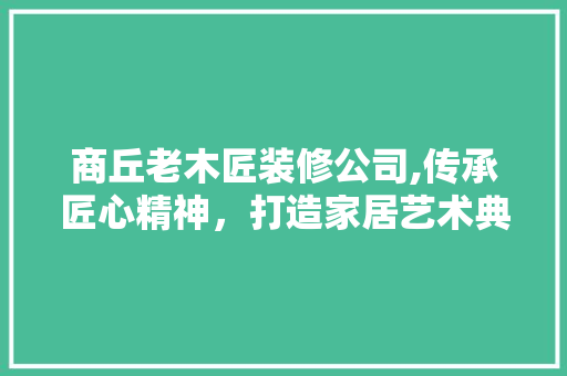 商丘老木匠装修公司,传承匠心精神，打造家居艺术典范