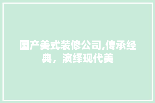 国产美式装修公司,传承经典，演绎现代美