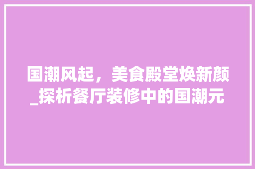 国潮风起，美食殿堂焕新颜_探析餐厅装修中的国潮元素