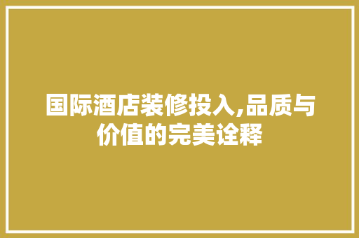 国际酒店装修投入,品质与价值的完美诠释