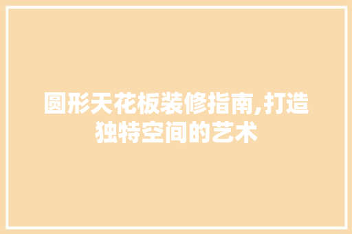 圆形天花板装修指南,打造独特空间的艺术