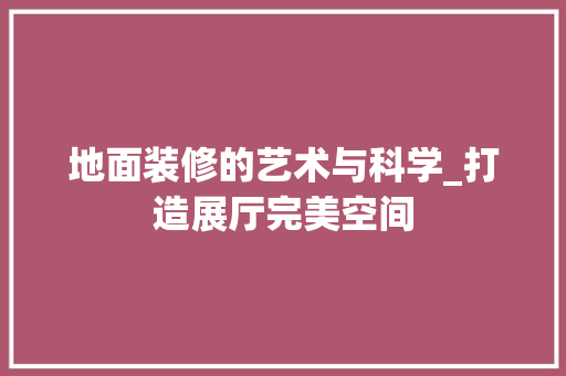 地面装修的艺术与科学_打造展厅完美空间