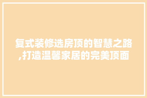复式装修选房顶的智慧之路,打造温馨家居的完美顶面