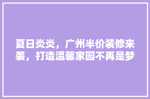 夏日炎炎，广州半价装修来袭，打造温馨家园不再是梦！