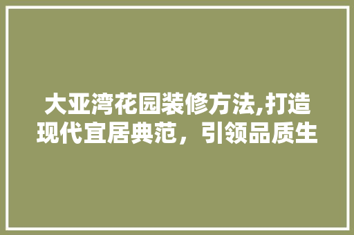 大亚湾花园装修方法,打造现代宜居典范，引领品质生活潮流