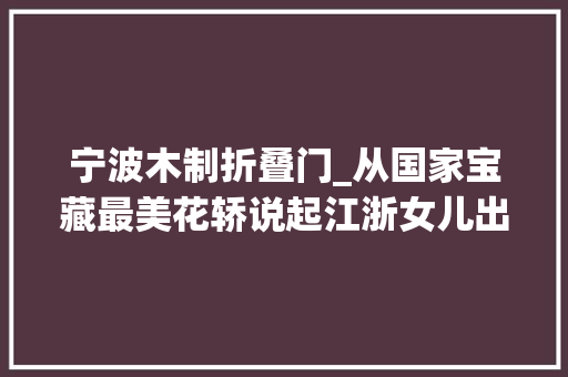 宁波木制折叠门_从国家宝藏最美花轿说起江浙女儿出嫁的十里红妆到底有多燃