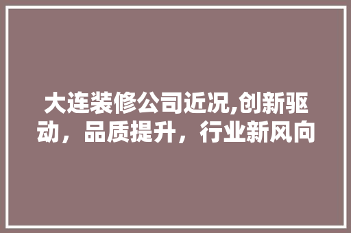 大连装修公司近况,创新驱动，品质提升，行业新风向标