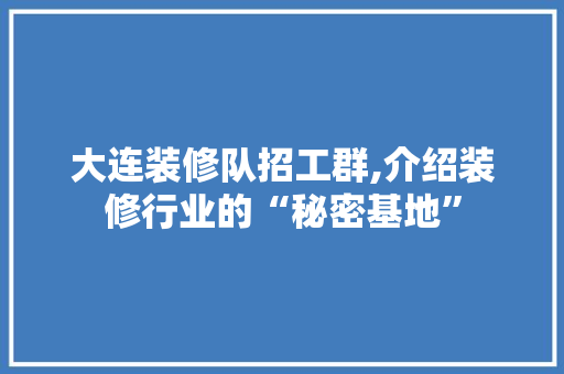 大连装修队招工群,介绍装修行业的“秘密基地”