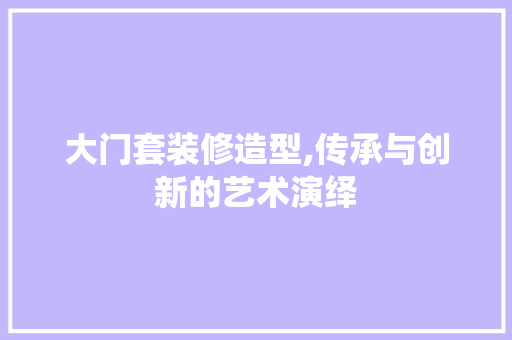 大门套装修造型,传承与创新的艺术演绎