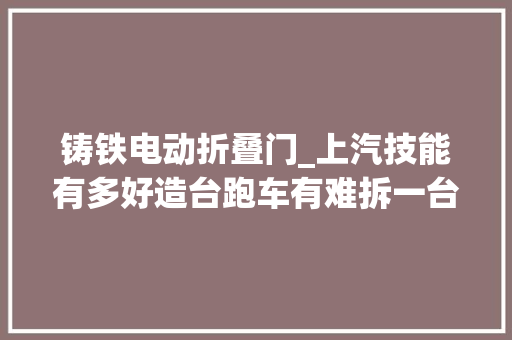 铸铁电动折叠门_上汽技能有多好造台跑车有难拆一台MGCyberster告诉你