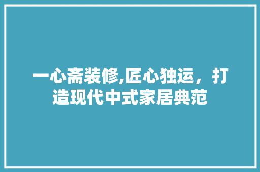 一心斋装修,匠心独运，打造现代中式家居典范