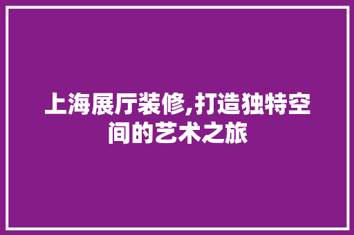上海展厅装修,打造独特空间的艺术之旅