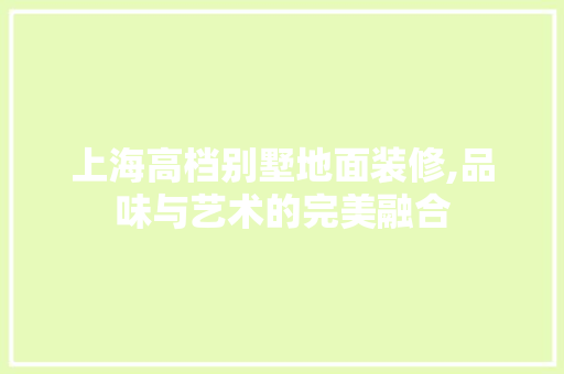 上海高档别墅地面装修,品味与艺术的完美融合