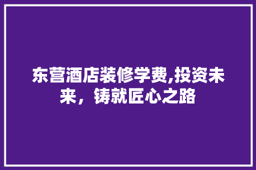 东营酒店装修学费,投资未来，铸就匠心之路